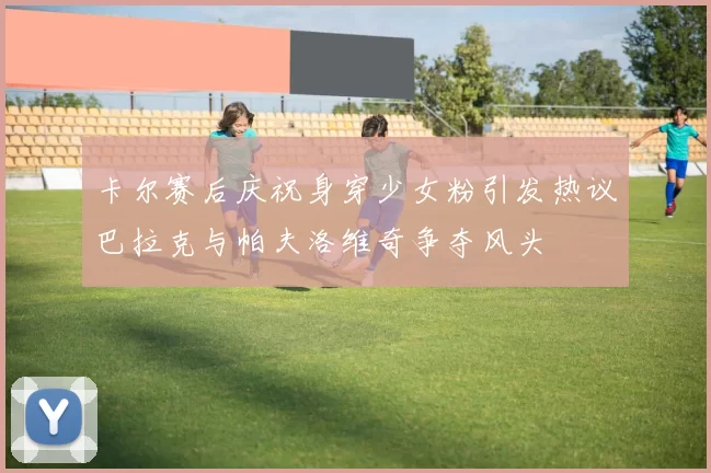 卡尔赛后庆祝身穿少女粉引发热议巴拉克与帕夫洛维奇争夺风头