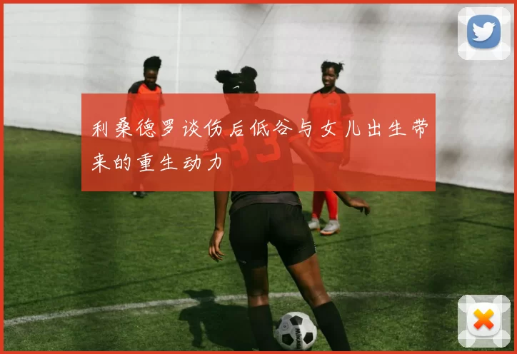 利桑德罗谈伤后低谷与女儿出生带来的重生动力