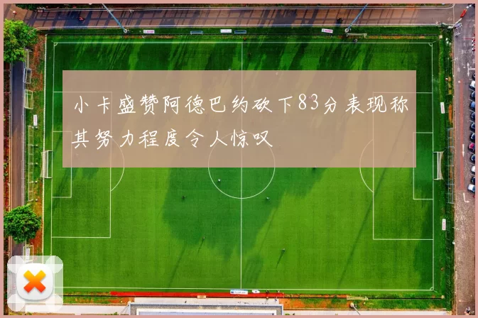 小卡盛赞阿德巴约砍下83分表现称其努力程度令人惊叹