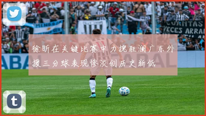 徐昕在关键比赛中力挽狂澜广东外援三分球表现惨淡创历史新低