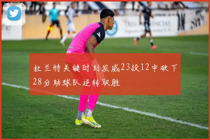 杜兰特关键时刻发威23投12中砍下28分助球队逆转取胜