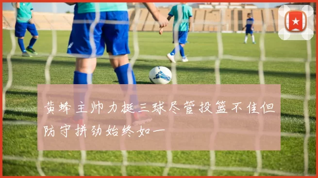 黄蜂主帅力挺三球尽管投篮不佳但防守拼劲始终如一