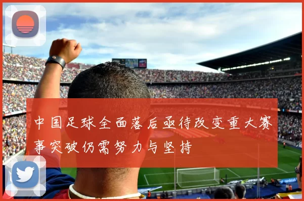 中国足球全面落后亟待改变重大赛事突破仍需努力与坚持
