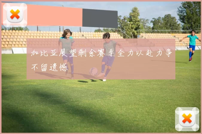 加比亚展望剩余赛季全力以赴力争不留遗憾