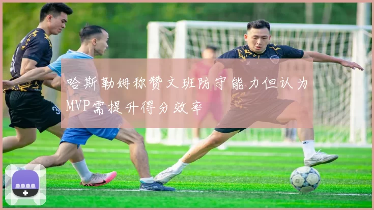 哈斯勒姆称赞文班防守能力但认为MVP需提升得分效率