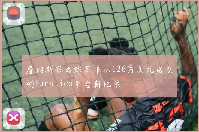 詹姆斯签名球星卡以126万美元成交创Fanatics平台新纪录