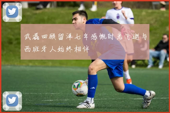 武磊回顾留洋七年感慨时光飞逝与西班牙人始终相伴