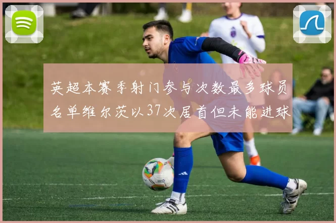 英超本赛季射门参与次数最多球员名单维尔茨以37次居首但未能进球助攻