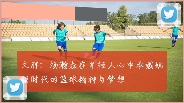 文胖：杨瀚森在年轻人心中承载姚明时代的篮球精神与梦想