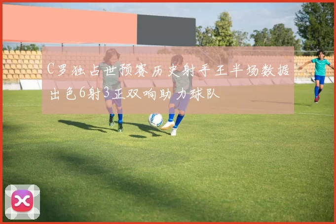 C罗独占世预赛历史射手王半场数据出色6射3正双响助力球队