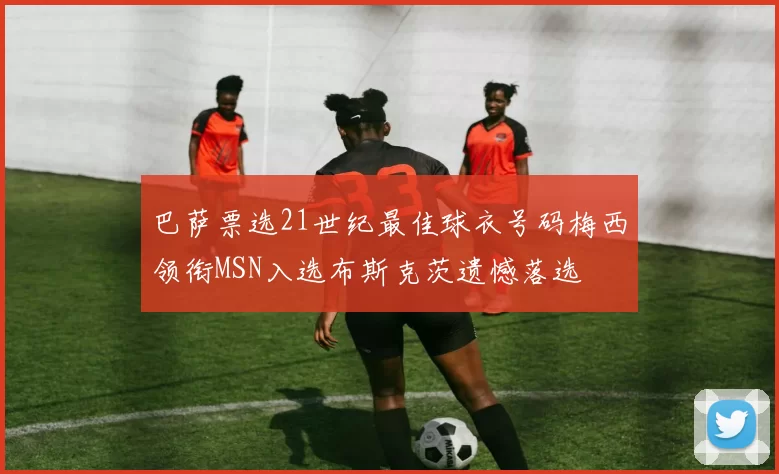 巴萨票选21世纪最佳球衣号码梅西领衔MSN入选布斯克茨遗憾落选