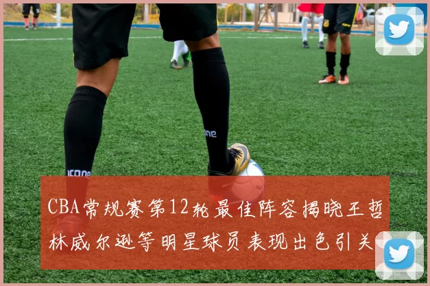 CBA常规赛第12轮最佳阵容揭晓王哲林威尔逊等明星球员表现出色引关注